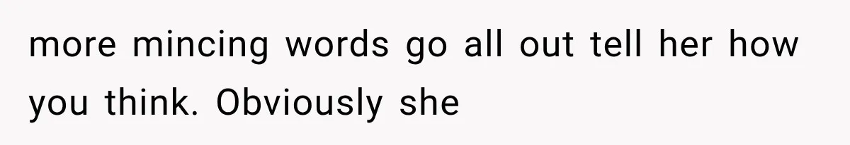 more mincing words go all out tell her how you think. Obviously she