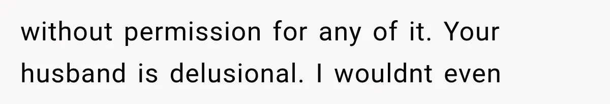 without permission for any of it. Your husband is delusional. I wouldnt even