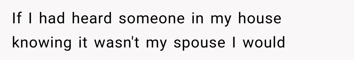 If I had heard someone in my house knowing it wasn't my spouse I would