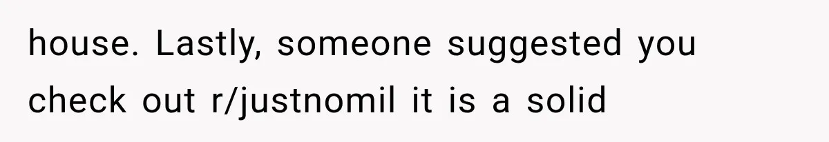 house. Lastly, someone suggested you check out r/justnomil it is a solid