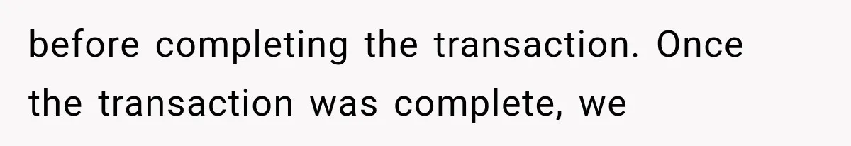 before completing the transaction. Once the transaction was complete, we
