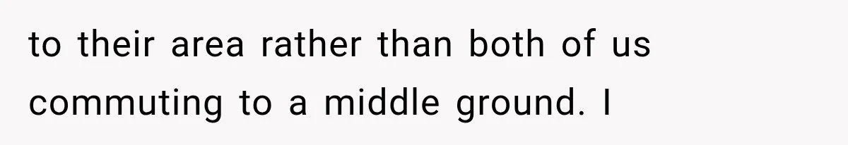 to their area rather than both of us commuting to a middle ground. I