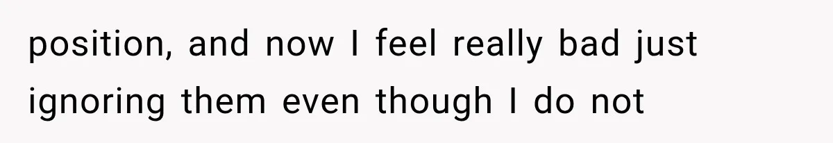 position, and now I feel really bad just ignoring them even though I do not