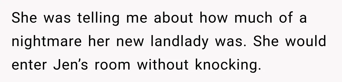 She was telling me about how much of a nightmare her new landlady was. She would enter Jen’s room without knocking.