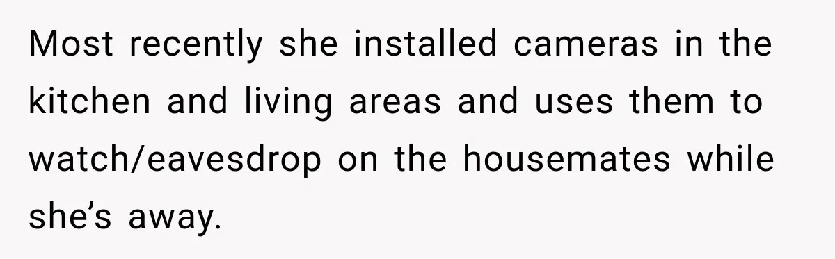 Most recently she installed cameras in the kitchen and living areas and uses them to watch/eavesdrop on the housemates while she’s away.