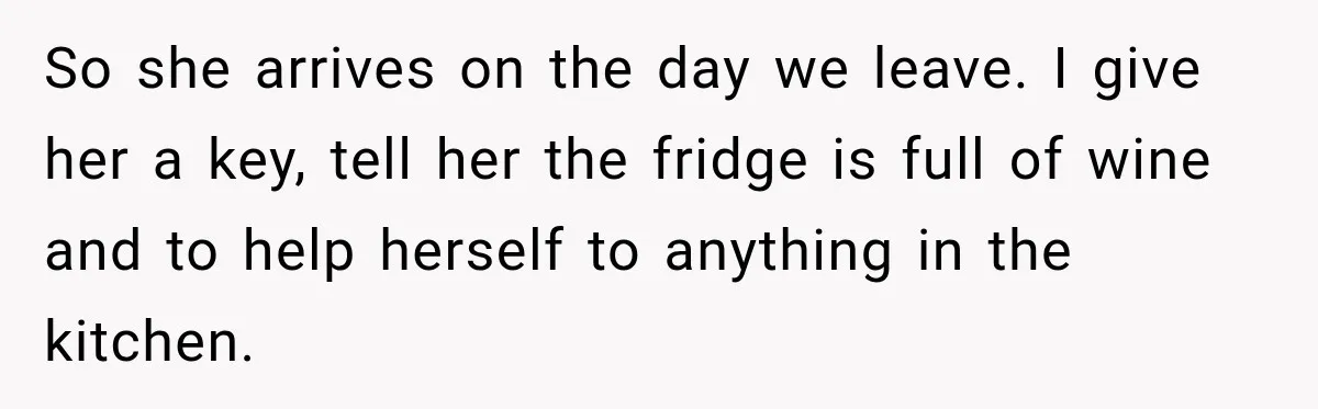So she arrives on the day we leave. I give her a key, tell her the fridge is full of wine and to help herself to anything in the kitchen.