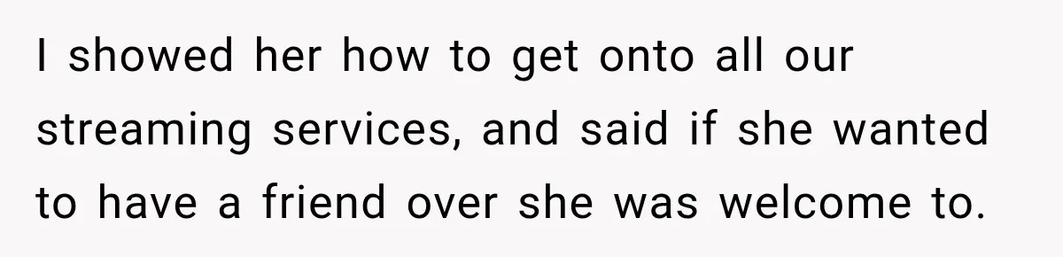 I showed her how to get onto all our streaming services, and said if she wanted to have a friend over she was welcome to.