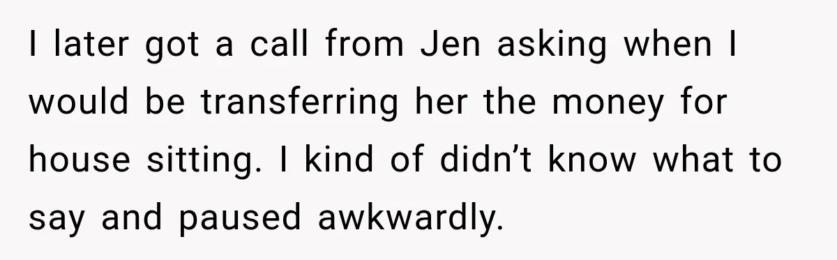 I later got a call from Jen asking when I would be transferring her the money for house sitting. I kind of didn’t know what to say and paused awkwardly.