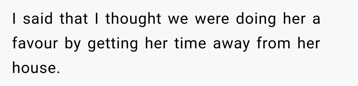 I said that I thought we were doing her a favour by getting her time away from her house.