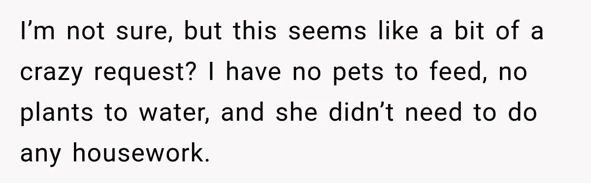 I’m not sure, but this seems like a bit of a crazy request? I have no pets to feed, no plants to water, and she didn’t need to do any...
