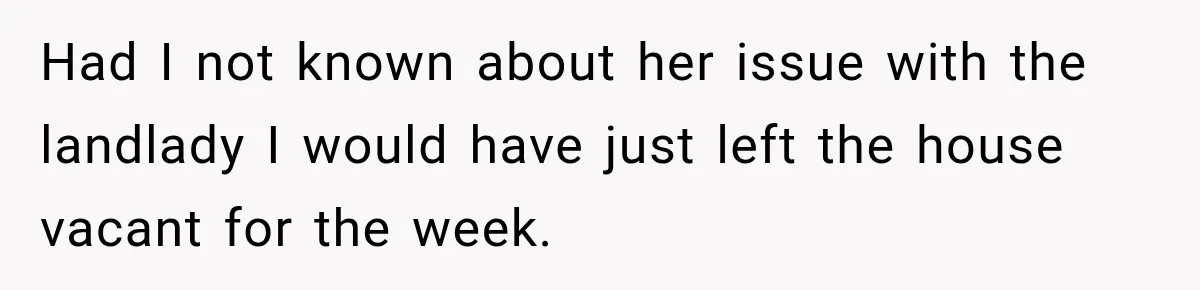 Had I not known about her issue with the landlady I would have just left the house vacant for the week.