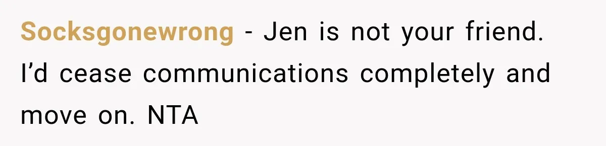 Socksgonewrong − Jen is not your friend. I’d cease communications completely and move on. NTA