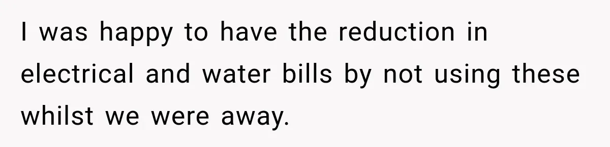 I was happy to have the reduction in electrical and water bills by not using these whilst we were away.