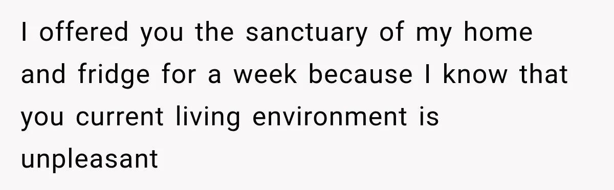 I offered you the sanctuary of my home and fridge for a week because I know that you current living environment is unpleasant