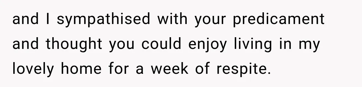 and I sympathised with your predicament and thought you could enjoy living in my lovely home for a week of respite.