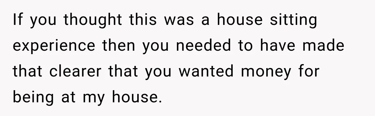 If you thought this was a house sitting experience then you needed to have made that clearer that you wanted money for being at my house.