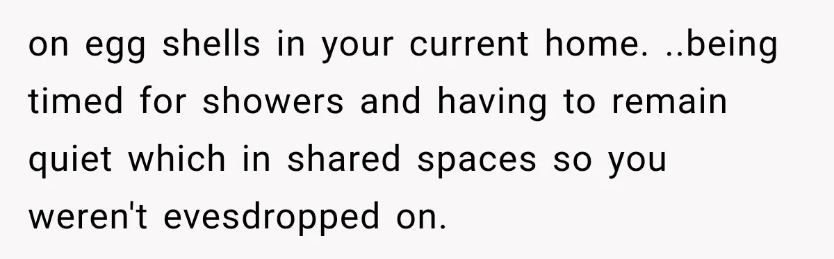 on egg shells in your current home. ..being timed for showers and having to remain quiet which in shared spaces so you weren't evesdropped on.