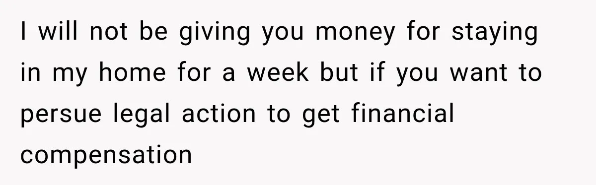 I will not be giving you money for staying in my home for a week but if you want to persue legal action to get financial compensation