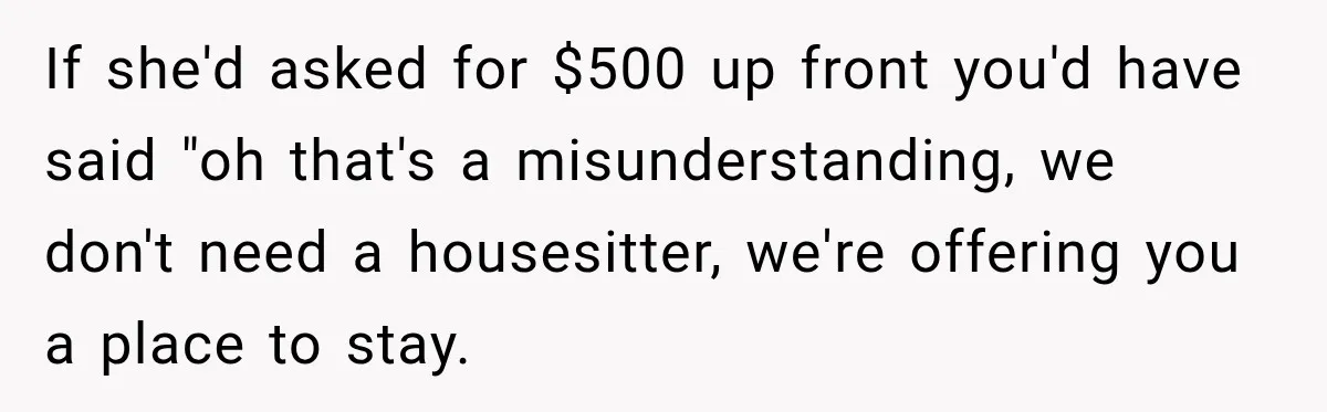 If she'd asked for $500 up front you'd have said "oh that's a misunderstanding, we don't need a housesitter, we're offering you a place to stay.