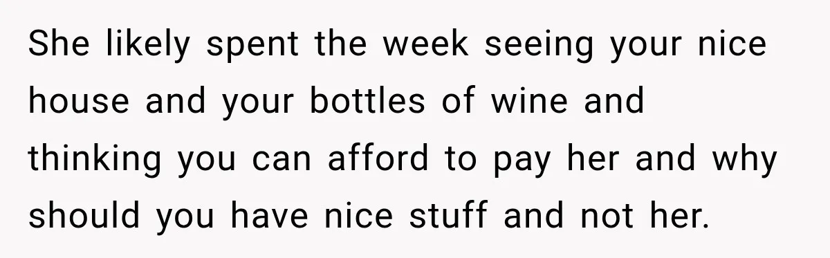She likely spent the week seeing your nice house and your bottles of wine and thinking you can afford to pay her and why should you have nice stuff and...