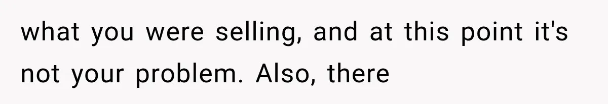 what you were selling, and at this point it's not your problem. Also, there