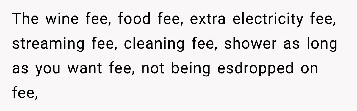 The wine fee, food fee, extra electricity fee, streaming fee, cleaning fee, shower as long as you want fee, not being esdropped on fee,