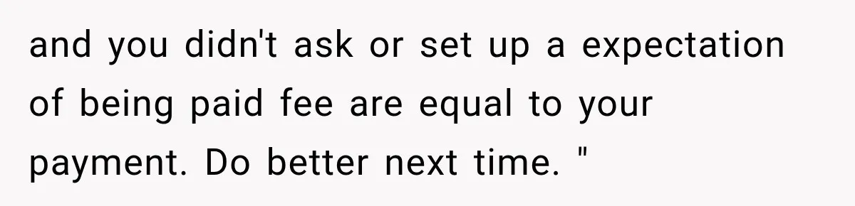 and you didn't ask or set up a expectation of being paid fee are equal to your payment. Do better next time. "