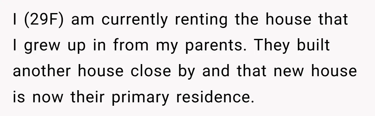 She Paid Rent for Her Childhood Home. Then Her Brother Tried to Treat It Like a Free Vacation Rental. I (29F) am currently renting the house that I grew up in from my parents. They built another house close by and that new house is now their primary residence.
