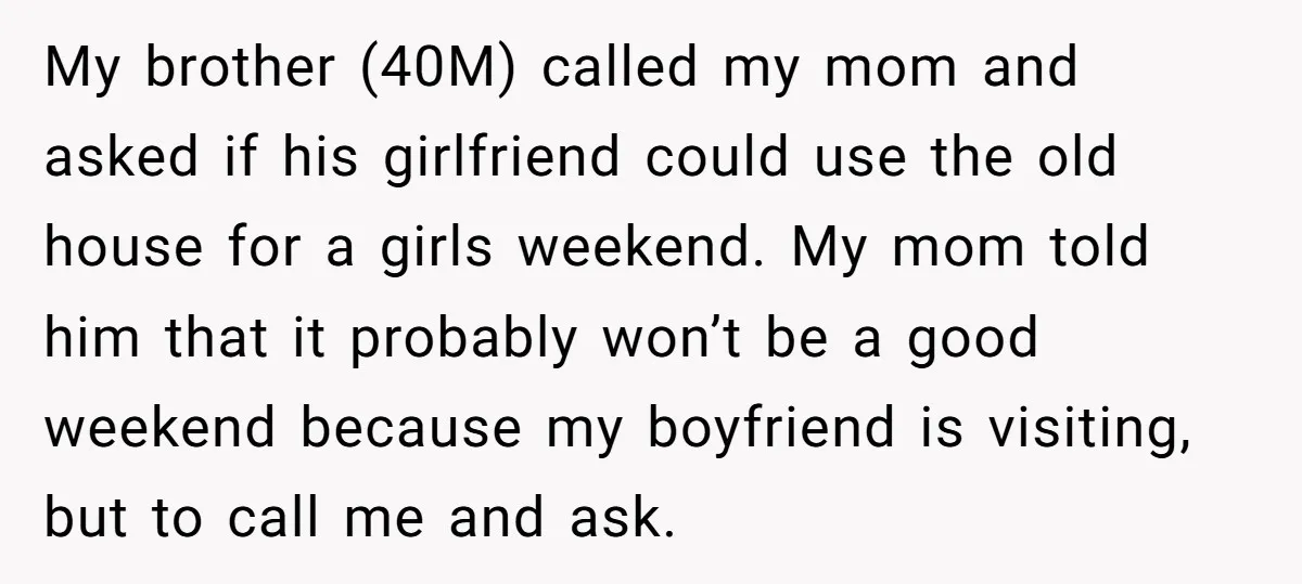 She Paid Rent for Her Childhood Home. Then Her Brother Tried to Treat It Like a Free Vacation Rental. My brother (40M) called my mom and asked if his girlfriend could use the old house for a girls weekend. My mom told him that it probably won’t be a...