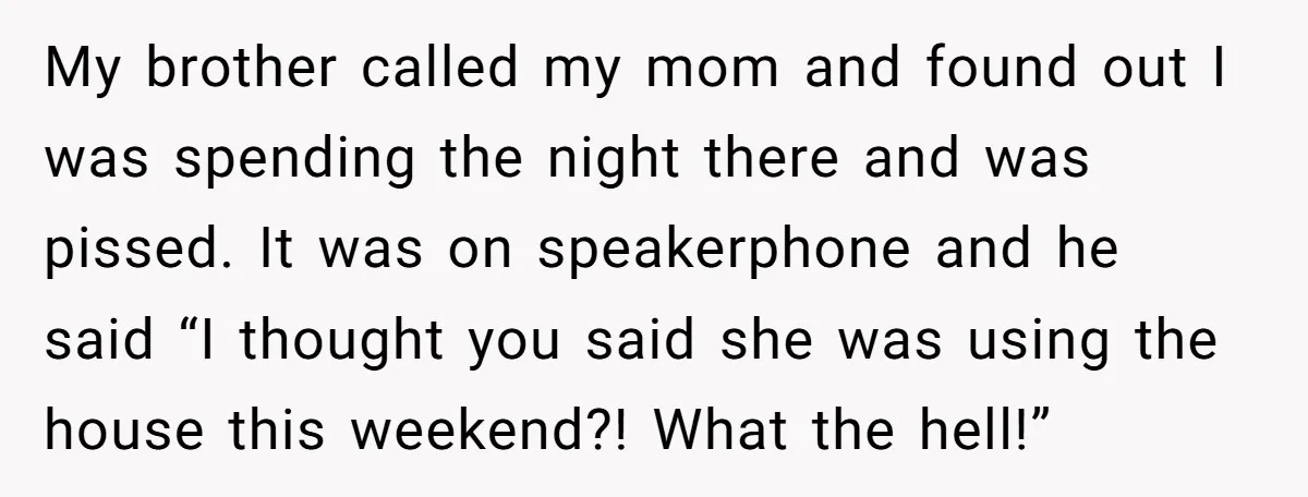 She Paid Rent for Her Childhood Home. Then Her Brother Tried to Treat It Like a Free Vacation Rental. My brother called my mom and found out I was spending the night there and was pissed. It was on speakerphone and he said “I thought you said she was...