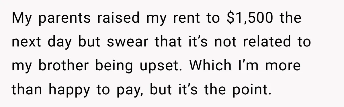 She Paid Rent for Her Childhood Home. Then Her Brother Tried to Treat It Like a Free Vacation Rental. My parents raised my rent to $1,500 the next day but swear that it’s not related to my brother being upset. Which I’m more than happy to pay, but it’s...