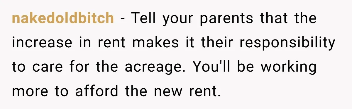 She Paid Rent for Her Childhood Home. Then Her Brother Tried to Treat It Like a Free Vacation Rental. nakedoldbitch − Tell your parents that the increase in rent makes it their responsibility to care for the acreage. You'll be working more to afford the new rent.