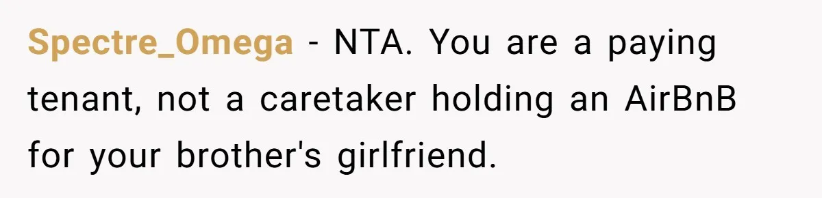 She Paid Rent for Her Childhood Home. Then Her Brother Tried to Treat It Like a Free Vacation Rental. Spectre_Omega − NTA. You are a paying tenant, not a caretaker holding an AirBnB for your brother's girlfriend.