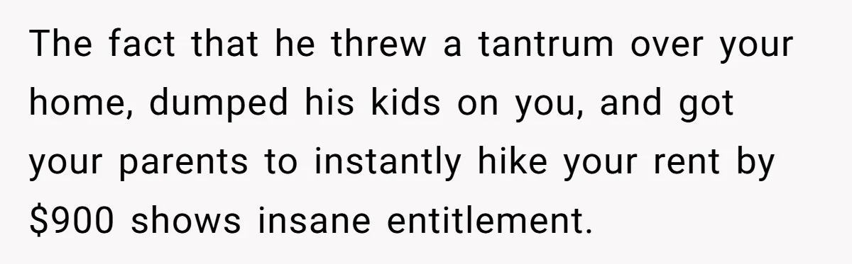 She Paid Rent for Her Childhood Home. Then Her Brother Tried to Treat It Like a Free Vacation Rental. The fact that he threw a tantrum over your home, dumped his kids on you, and got your parents to instantly hike your rent by $900 shows insane entitlement.