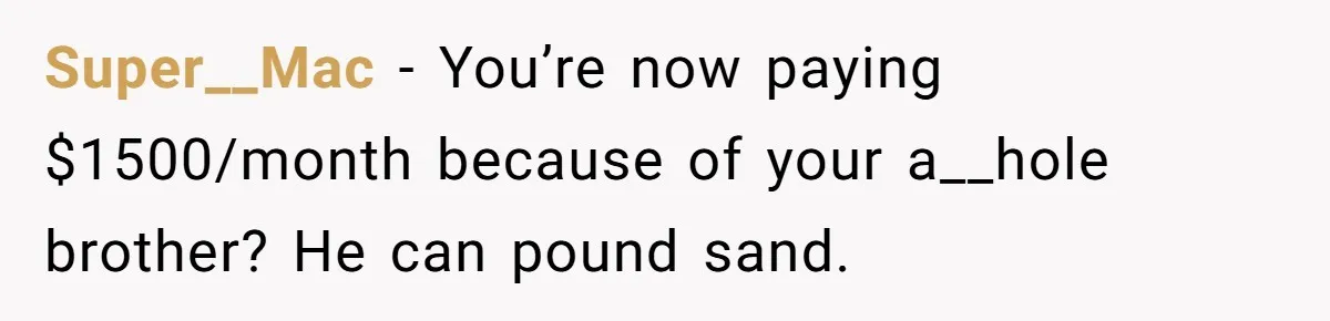 She Paid Rent for Her Childhood Home. Then Her Brother Tried to Treat It Like a Free Vacation Rental. Super__Mac − You’re now paying $1500/month because of your a__hole brother? He can pound sand.