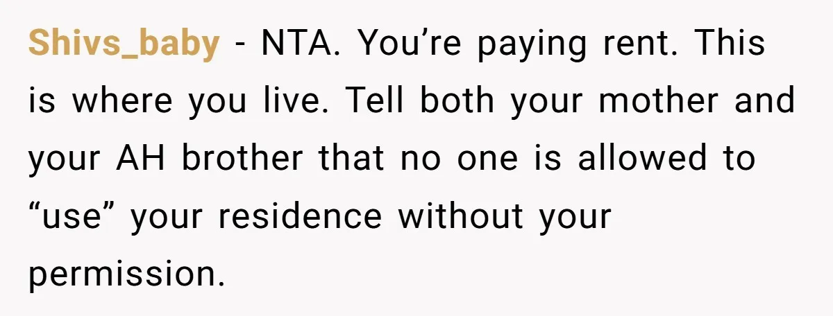 She Paid Rent for Her Childhood Home. Then Her Brother Tried to Treat It Like a Free Vacation Rental. Shivs_baby − NTA. You’re paying rent. This is where you live. Tell both your mother and your AH brother that no one is allowed to “use” your residence without your...