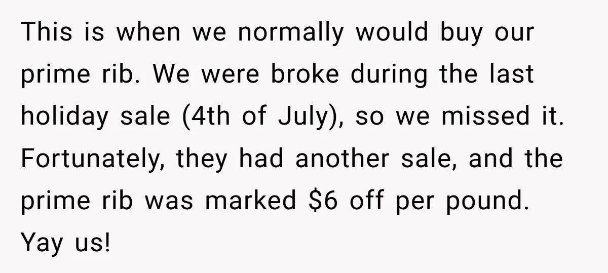 She Tried to Snatch the Last Prime Rib. What Happened Next Was Even Better. This is when we normally would buy our prime rib. We were broke during the last holiday sale (4th of July), so we missed it. Fortunately, they had another sale,...