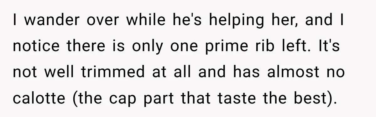 She Tried to Snatch the Last Prime Rib. What Happened Next Was Even Better. I wander over while he's helping her, and I notice there is only one prime rib left. It's not well trimmed at all and has almost no calotte (the cap...