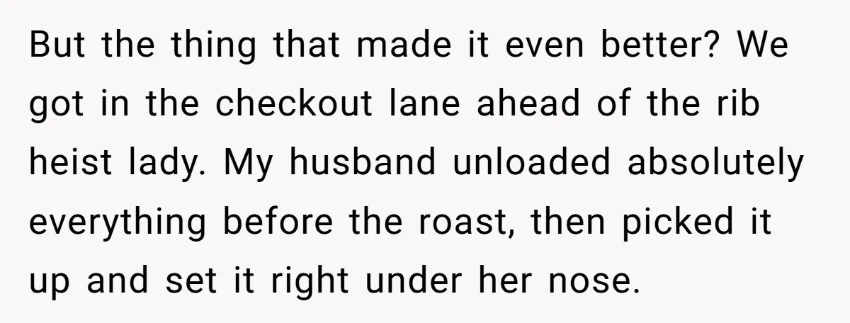 She Tried to Snatch the Last Prime Rib. What Happened Next Was Even Better. But the thing that made it even better? We got in the checkout lane ahead of the rib heist lady. My husband unloaded absolutely everything before the roast, then picked...