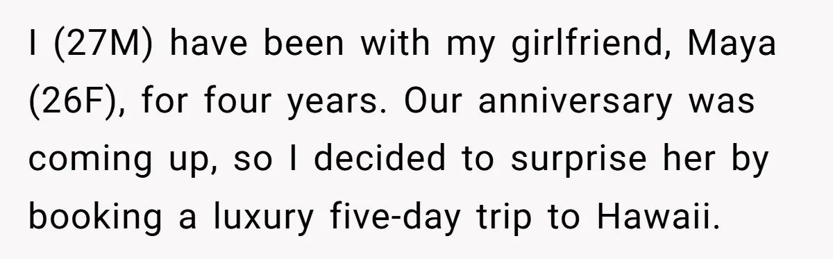 I (27M) have been with my girlfriend, Maya (26F), for four years. Our anniversary was coming up, so I decided to surprise her by booking a luxury five-day trip to...