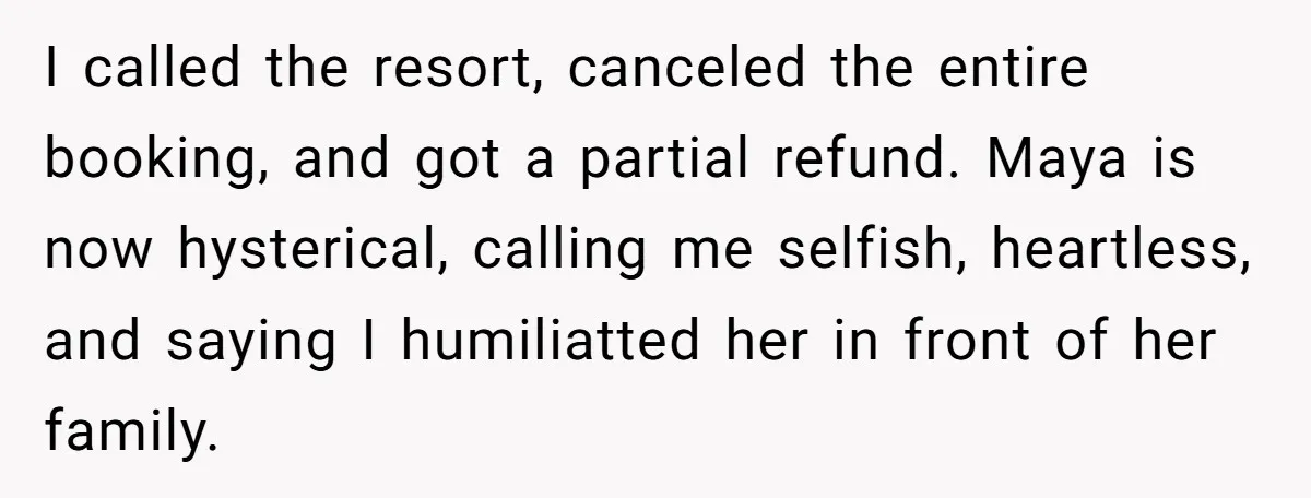 I called the resort, canceled the entire booking, and got a partial refund. Maya is now hysterical, calling me selfish, heartless, and saying I humiliatted her in front of her...