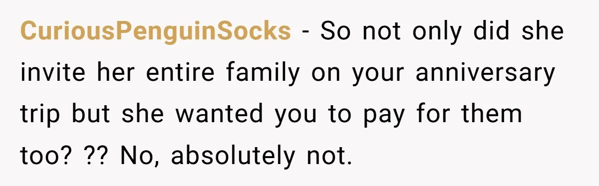 CuriousPenguinSocks − So not only did she invite her entire family on your anniversary trip but she wanted you to pay for them too? ?? No, absolutely not.