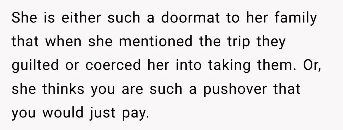 She is either such a doormat to her family that when she mentioned the trip they guilted or coerced her into taking them. Or, she thinks you are such a...