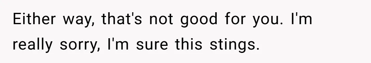 Either way, that's not good for you. I'm really sorry, I'm sure this stings.