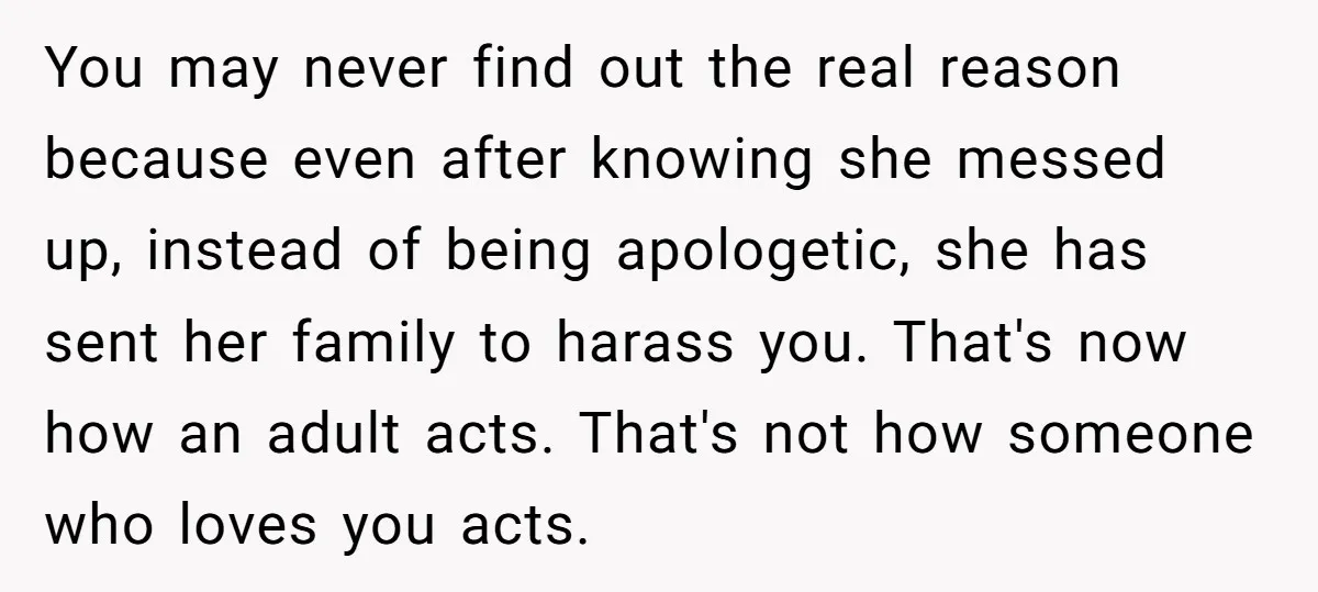 You may never find out the real reason because even after knowing she messed up, instead of being apologetic, she has sent her family to harass you. That's now how...