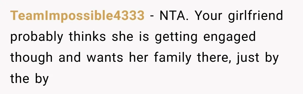 TeamImpossible4333 − NTA. Your girlfriend probably thinks she is getting engaged though and wants her family there, just by the by