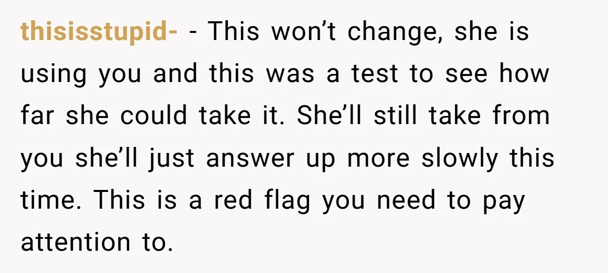thisisstupid- − This won’t change, she is using you and this was a test to see how far she could take it. She’ll still take from you she’ll just answer...