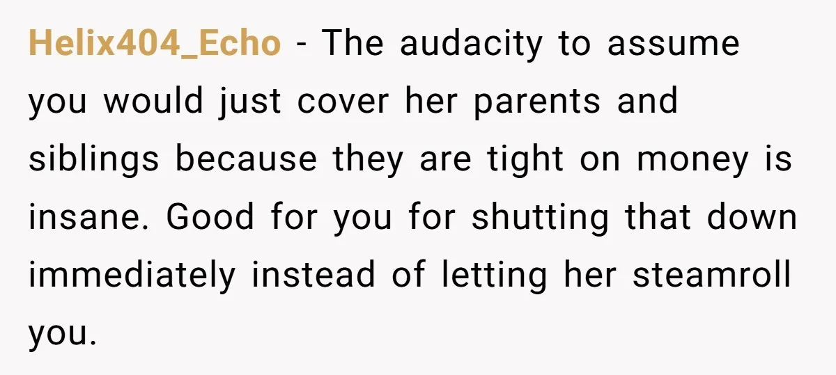 Helix404_Echo − The audacity to assume you would just cover her parents and siblings because they are tight on money is insane. Good for you for shutting that down immediately...