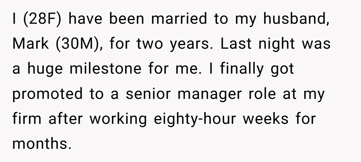 I (28F) have been married to my husband, Mark (30M), for two years. Last night was a huge milestone for me. I finally got promoted to a senior manager role...