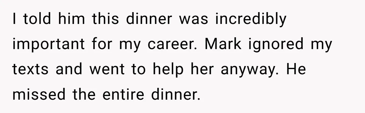 I told him this dinner was incredibly important for my career. Mark ignored my texts and went to help her anyway. He missed the entire dinner.